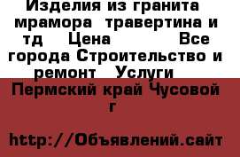 Изделия из гранита, мрамора, травертина и тд. › Цена ­ 1 000 - Все города Строительство и ремонт » Услуги   . Пермский край,Чусовой г.